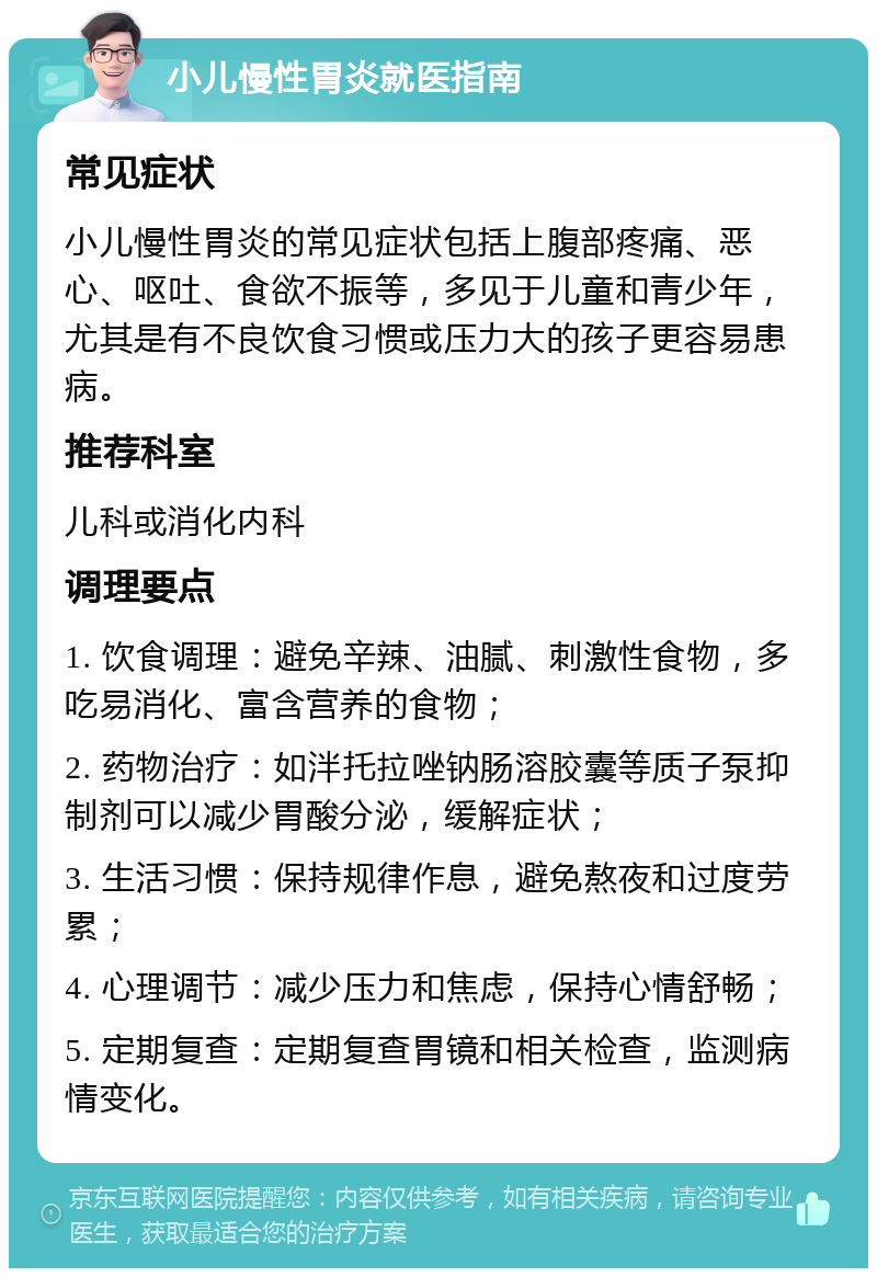 小儿慢性胃炎就医指南 常见症状 小儿慢性胃炎的常见症状包括上腹部疼痛、恶心、呕吐、食欲不振等，多见于儿童和青少年，尤其是有不良饮食习惯或压力大的孩子更容易患病。 推荐科室 儿科或消化内科 调理要点 1. 饮食调理：避免辛辣、油腻、刺激性食物，多吃易消化、富含营养的食物； 2. 药物治疗：如泮托拉唑钠肠溶胶囊等质子泵抑制剂可以减少胃酸分泌，缓解症状； 3. 生活习惯：保持规律作息，避免熬夜和过度劳累； 4. 心理调节：减少压力和焦虑，保持心情舒畅； 5. 定期复查：定期复查胃镜和相关检查，监测病情变化。