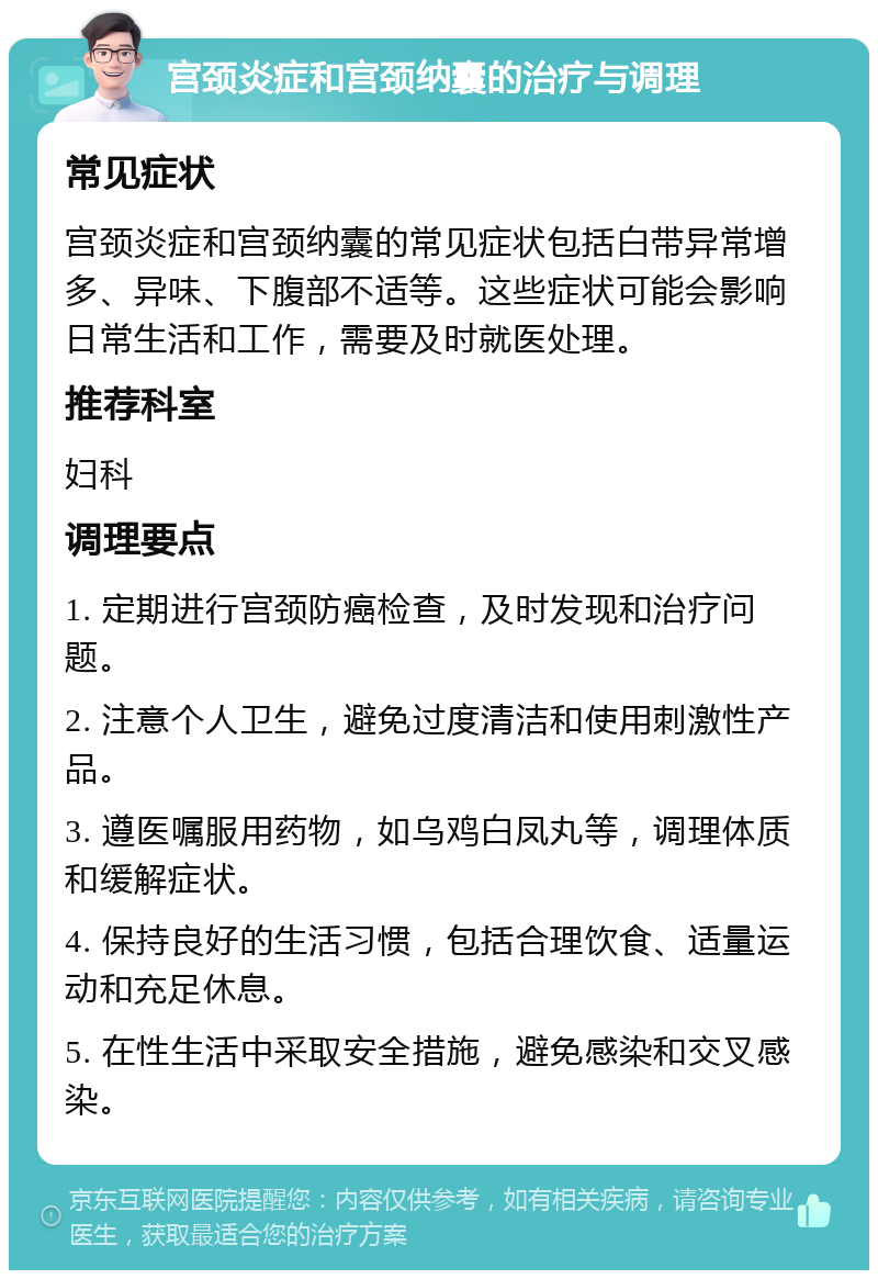 宫颈炎症和宫颈纳囊的治疗与调理 常见症状 宫颈炎症和宫颈纳囊的常见症状包括白带异常增多、异味、下腹部不适等。这些症状可能会影响日常生活和工作，需要及时就医处理。 推荐科室 妇科 调理要点 1. 定期进行宫颈防癌检查，及时发现和治疗问题。 2. 注意个人卫生，避免过度清洁和使用刺激性产品。 3. 遵医嘱服用药物，如乌鸡白凤丸等，调理体质和缓解症状。 4. 保持良好的生活习惯，包括合理饮食、适量运动和充足休息。 5. 在性生活中采取安全措施，避免感染和交叉感染。