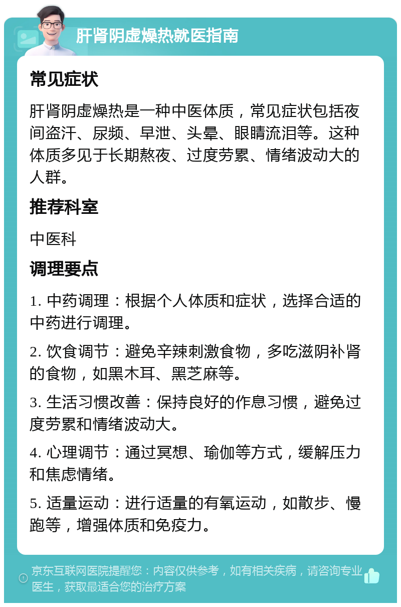 肝肾阴虚燥热就医指南 常见症状 肝肾阴虚燥热是一种中医体质，常见症状包括夜间盗汗、尿频、早泄、头晕、眼睛流泪等。这种体质多见于长期熬夜、过度劳累、情绪波动大的人群。 推荐科室 中医科 调理要点 1. 中药调理：根据个人体质和症状，选择合适的中药进行调理。 2. 饮食调节：避免辛辣刺激食物，多吃滋阴补肾的食物，如黑木耳、黑芝麻等。 3. 生活习惯改善：保持良好的作息习惯，避免过度劳累和情绪波动大。 4. 心理调节：通过冥想、瑜伽等方式，缓解压力和焦虑情绪。 5. 适量运动：进行适量的有氧运动，如散步、慢跑等，增强体质和免疫力。