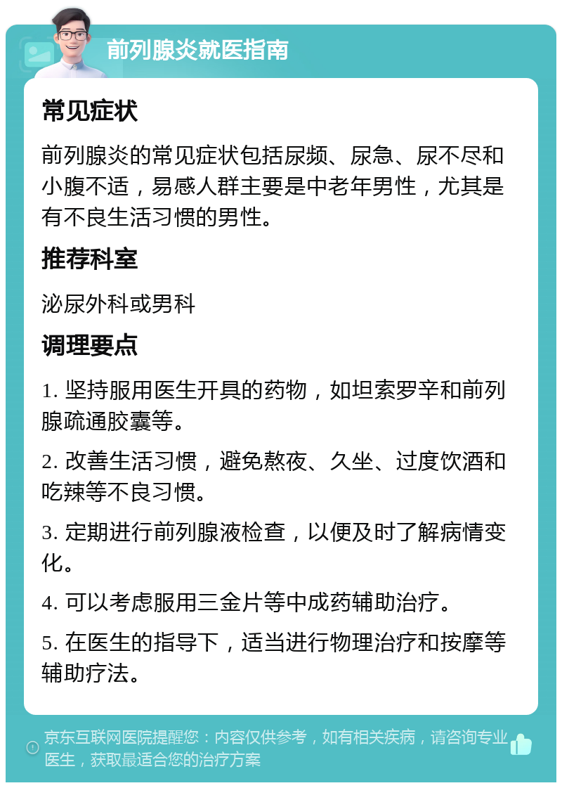 前列腺炎就医指南 常见症状 前列腺炎的常见症状包括尿频、尿急、尿不尽和小腹不适，易感人群主要是中老年男性，尤其是有不良生活习惯的男性。 推荐科室 泌尿外科或男科 调理要点 1. 坚持服用医生开具的药物，如坦索罗辛和前列腺疏通胶囊等。 2. 改善生活习惯，避免熬夜、久坐、过度饮酒和吃辣等不良习惯。 3. 定期进行前列腺液检查，以便及时了解病情变化。 4. 可以考虑服用三金片等中成药辅助治疗。 5. 在医生的指导下，适当进行物理治疗和按摩等辅助疗法。