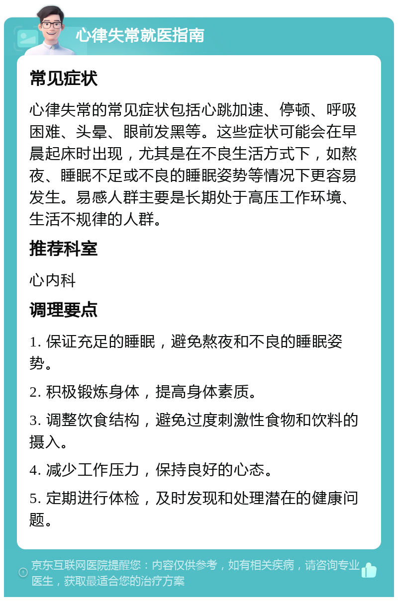 心律失常就医指南 常见症状 心律失常的常见症状包括心跳加速、停顿、呼吸困难、头晕、眼前发黑等。这些症状可能会在早晨起床时出现，尤其是在不良生活方式下，如熬夜、睡眠不足或不良的睡眠姿势等情况下更容易发生。易感人群主要是长期处于高压工作环境、生活不规律的人群。 推荐科室 心内科 调理要点 1. 保证充足的睡眠，避免熬夜和不良的睡眠姿势。 2. 积极锻炼身体，提高身体素质。 3. 调整饮食结构，避免过度刺激性食物和饮料的摄入。 4. 减少工作压力，保持良好的心态。 5. 定期进行体检，及时发现和处理潜在的健康问题。