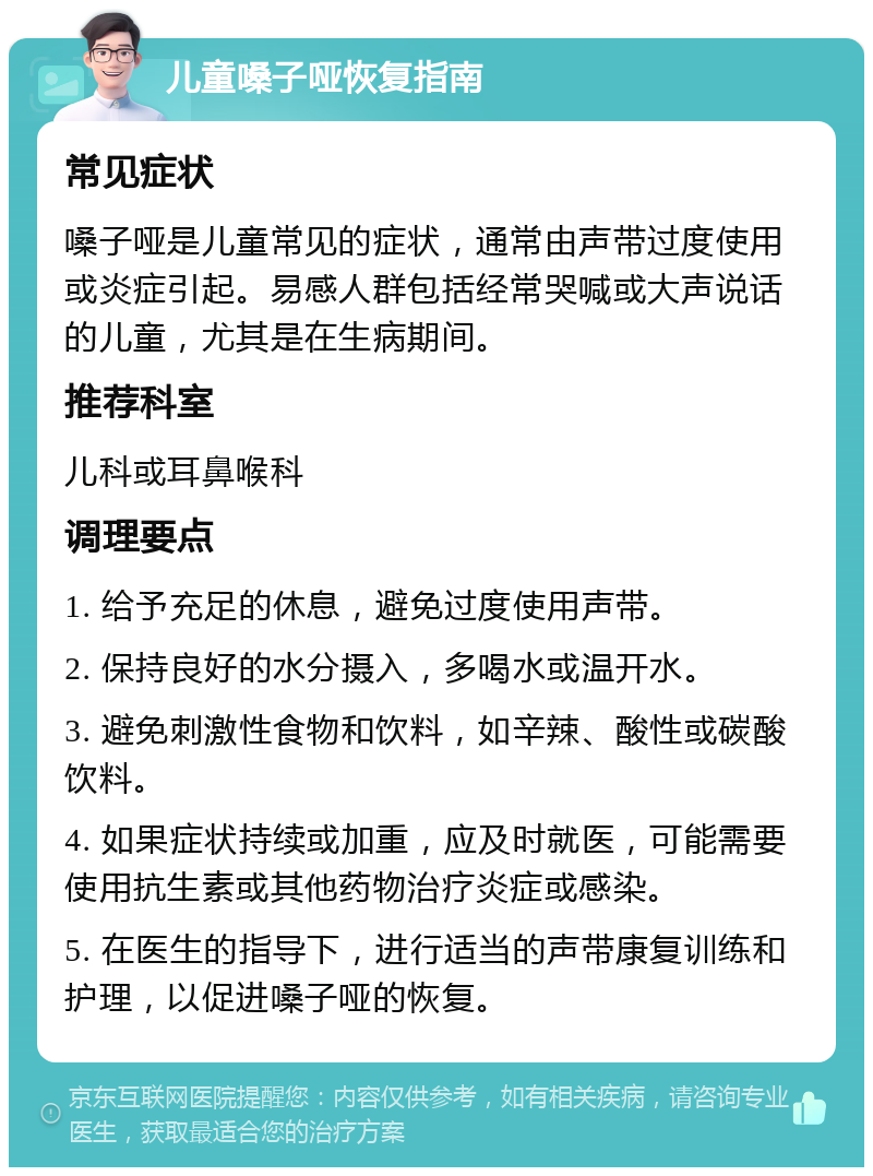 儿童嗓子哑恢复指南 常见症状 嗓子哑是儿童常见的症状，通常由声带过度使用或炎症引起。易感人群包括经常哭喊或大声说话的儿童，尤其是在生病期间。 推荐科室 儿科或耳鼻喉科 调理要点 1. 给予充足的休息，避免过度使用声带。 2. 保持良好的水分摄入，多喝水或温开水。 3. 避免刺激性食物和饮料，如辛辣、酸性或碳酸饮料。 4. 如果症状持续或加重，应及时就医，可能需要使用抗生素或其他药物治疗炎症或感染。 5. 在医生的指导下，进行适当的声带康复训练和护理，以促进嗓子哑的恢复。