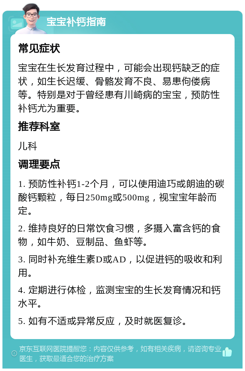 宝宝补钙指南 常见症状 宝宝在生长发育过程中，可能会出现钙缺乏的症状，如生长迟缓、骨骼发育不良、易患佝偻病等。特别是对于曾经患有川崎病的宝宝，预防性补钙尤为重要。 推荐科室 儿科 调理要点 1. 预防性补钙1-2个月，可以使用迪巧或朗迪的碳酸钙颗粒，每日250mg或500mg，视宝宝年龄而定。 2. 维持良好的日常饮食习惯，多摄入富含钙的食物，如牛奶、豆制品、鱼虾等。 3. 同时补充维生素D或AD，以促进钙的吸收和利用。 4. 定期进行体检，监测宝宝的生长发育情况和钙水平。 5. 如有不适或异常反应，及时就医复诊。