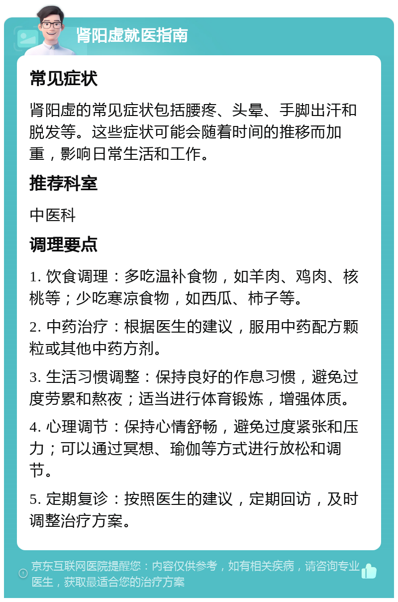 肾阳虚就医指南 常见症状 肾阳虚的常见症状包括腰疼、头晕、手脚出汗和脱发等。这些症状可能会随着时间的推移而加重，影响日常生活和工作。 推荐科室 中医科 调理要点 1. 饮食调理：多吃温补食物，如羊肉、鸡肉、核桃等；少吃寒凉食物，如西瓜、柿子等。 2. 中药治疗：根据医生的建议，服用中药配方颗粒或其他中药方剂。 3. 生活习惯调整：保持良好的作息习惯，避免过度劳累和熬夜；适当进行体育锻炼，增强体质。 4. 心理调节：保持心情舒畅，避免过度紧张和压力；可以通过冥想、瑜伽等方式进行放松和调节。 5. 定期复诊：按照医生的建议，定期回访，及时调整治疗方案。