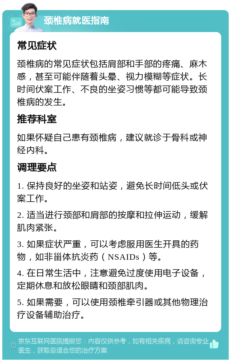 颈椎病就医指南 常见症状 颈椎病的常见症状包括肩部和手部的疼痛、麻木感，甚至可能伴随着头晕、视力模糊等症状。长时间伏案工作、不良的坐姿习惯等都可能导致颈椎病的发生。 推荐科室 如果怀疑自己患有颈椎病，建议就诊于骨科或神经内科。 调理要点 1. 保持良好的坐姿和站姿，避免长时间低头或伏案工作。 2. 适当进行颈部和肩部的按摩和拉伸运动，缓解肌肉紧张。 3. 如果症状严重，可以考虑服用医生开具的药物，如非甾体抗炎药（NSAIDs）等。 4. 在日常生活中，注意避免过度使用电子设备，定期休息和放松眼睛和颈部肌肉。 5. 如果需要，可以使用颈椎牵引器或其他物理治疗设备辅助治疗。