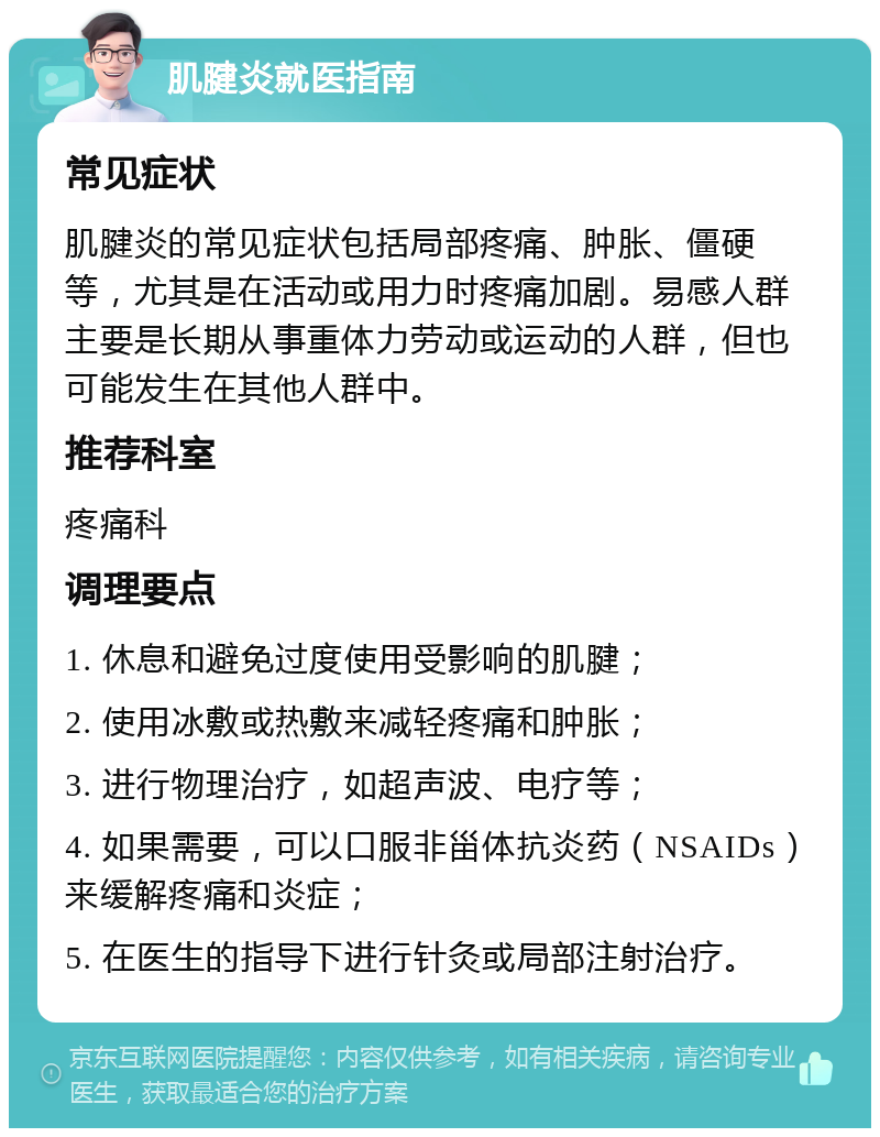 肌腱炎就医指南 常见症状 肌腱炎的常见症状包括局部疼痛、肿胀、僵硬等，尤其是在活动或用力时疼痛加剧。易感人群主要是长期从事重体力劳动或运动的人群，但也可能发生在其他人群中。 推荐科室 疼痛科 调理要点 1. 休息和避免过度使用受影响的肌腱； 2. 使用冰敷或热敷来减轻疼痛和肿胀； 3. 进行物理治疗，如超声波、电疗等； 4. 如果需要，可以口服非甾体抗炎药（NSAIDs）来缓解疼痛和炎症； 5. 在医生的指导下进行针灸或局部注射治疗。