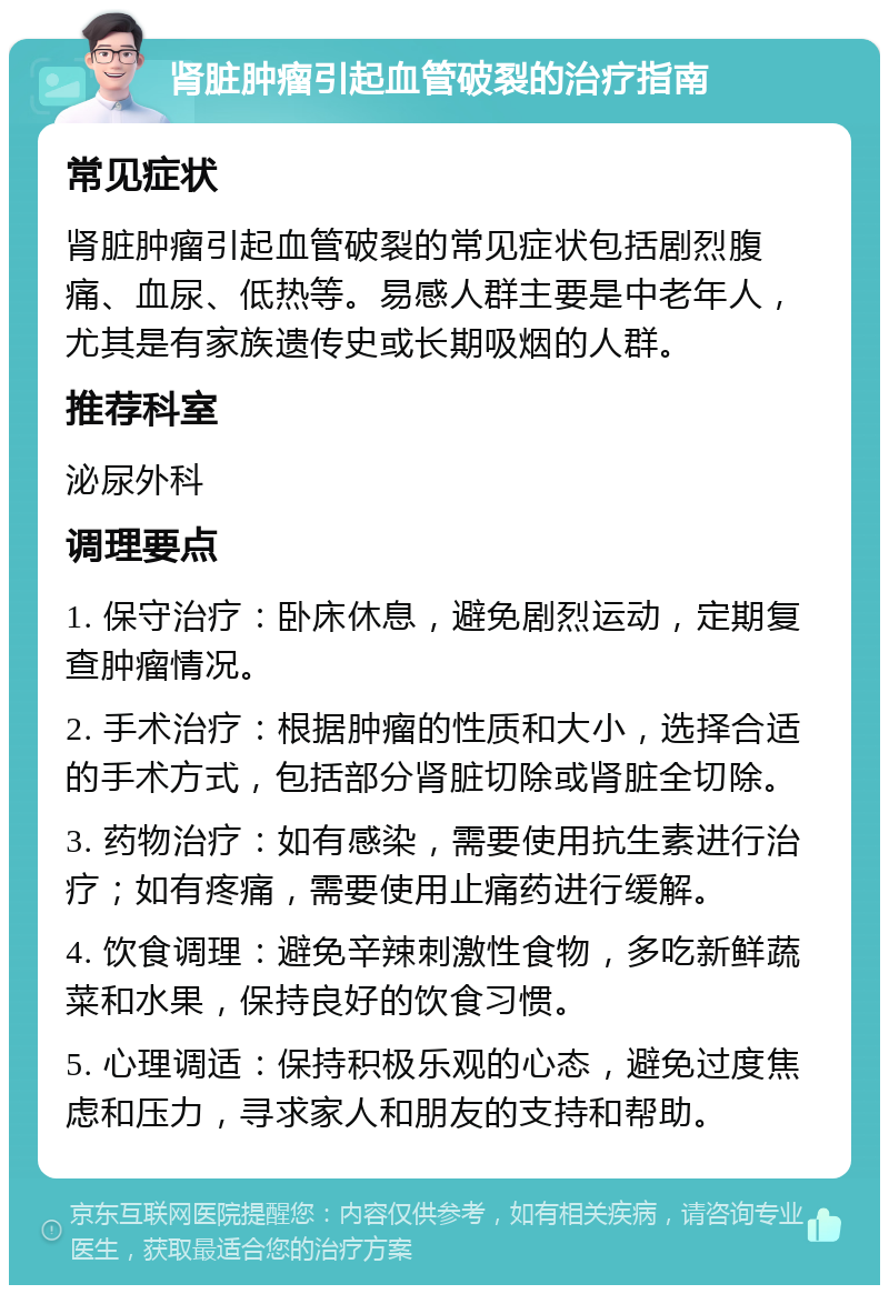 肾脏肿瘤引起血管破裂的治疗指南 常见症状 肾脏肿瘤引起血管破裂的常见症状包括剧烈腹痛、血尿、低热等。易感人群主要是中老年人，尤其是有家族遗传史或长期吸烟的人群。 推荐科室 泌尿外科 调理要点 1. 保守治疗：卧床休息，避免剧烈运动，定期复查肿瘤情况。 2. 手术治疗：根据肿瘤的性质和大小，选择合适的手术方式，包括部分肾脏切除或肾脏全切除。 3. 药物治疗：如有感染，需要使用抗生素进行治疗；如有疼痛，需要使用止痛药进行缓解。 4. 饮食调理：避免辛辣刺激性食物，多吃新鲜蔬菜和水果，保持良好的饮食习惯。 5. 心理调适：保持积极乐观的心态，避免过度焦虑和压力，寻求家人和朋友的支持和帮助。