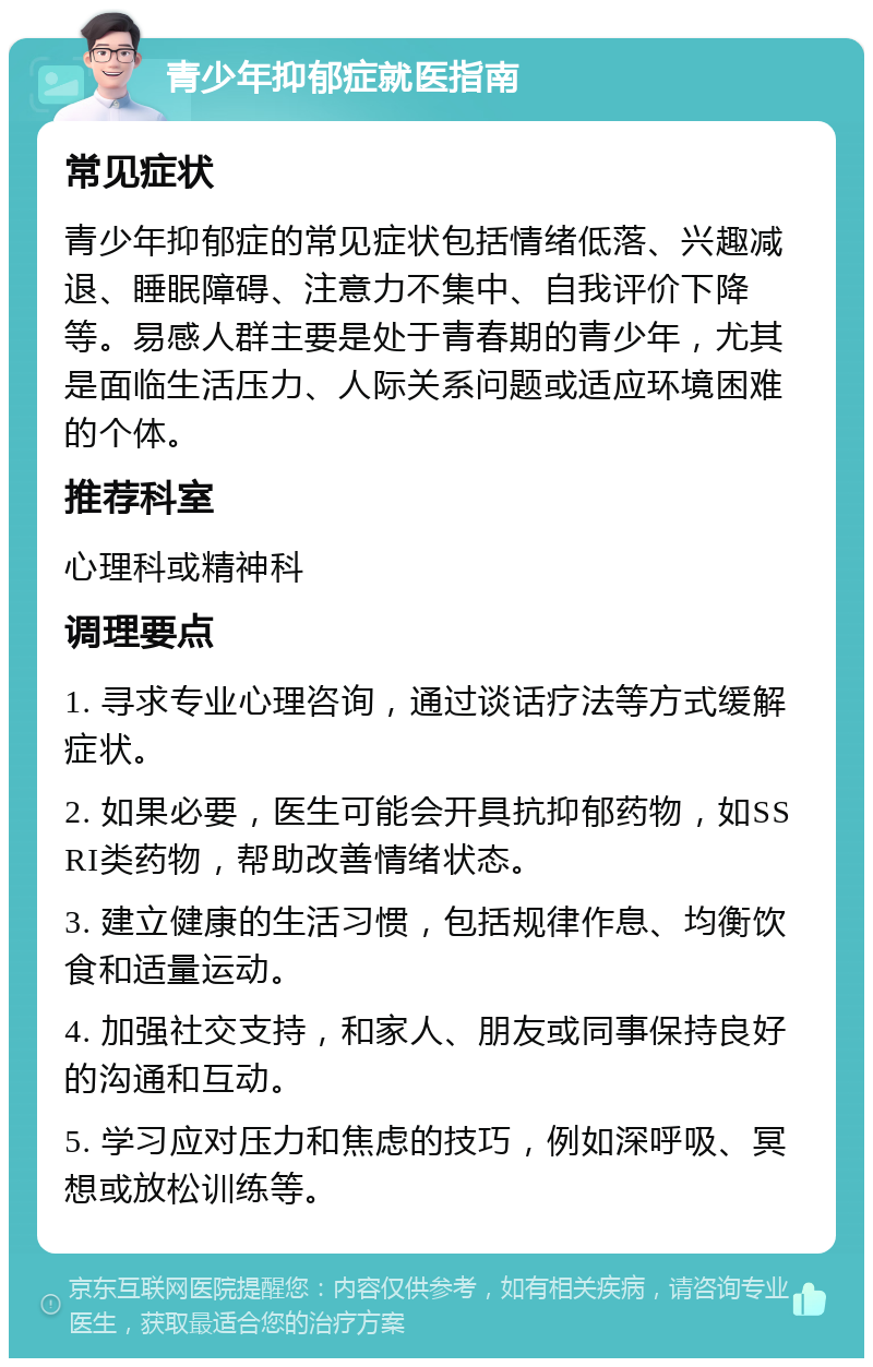 青少年抑郁症就医指南 常见症状 青少年抑郁症的常见症状包括情绪低落、兴趣减退、睡眠障碍、注意力不集中、自我评价下降等。易感人群主要是处于青春期的青少年，尤其是面临生活压力、人际关系问题或适应环境困难的个体。 推荐科室 心理科或精神科 调理要点 1. 寻求专业心理咨询，通过谈话疗法等方式缓解症状。 2. 如果必要，医生可能会开具抗抑郁药物，如SSRI类药物，帮助改善情绪状态。 3. 建立健康的生活习惯，包括规律作息、均衡饮食和适量运动。 4. 加强社交支持，和家人、朋友或同事保持良好的沟通和互动。 5. 学习应对压力和焦虑的技巧，例如深呼吸、冥想或放松训练等。