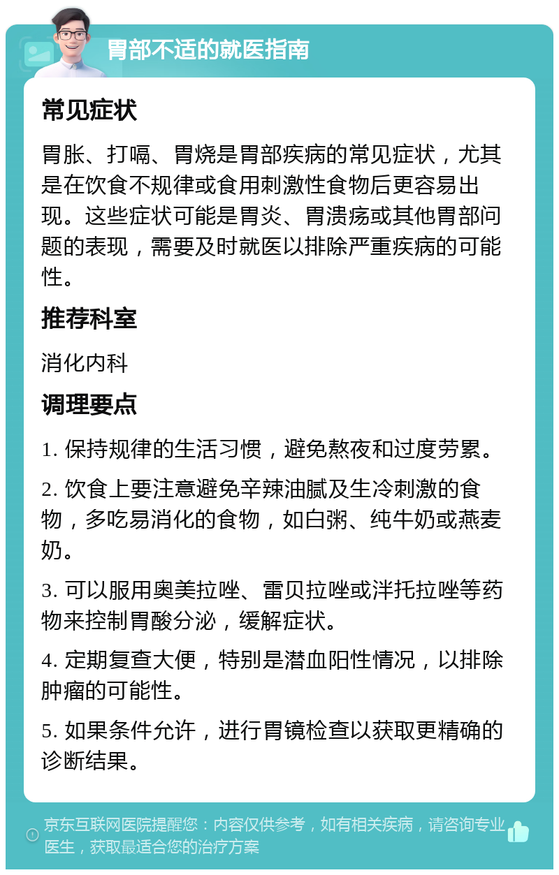 胃部不适的就医指南 常见症状 胃胀、打嗝、胃烧是胃部疾病的常见症状，尤其是在饮食不规律或食用刺激性食物后更容易出现。这些症状可能是胃炎、胃溃疡或其他胃部问题的表现，需要及时就医以排除严重疾病的可能性。 推荐科室 消化内科 调理要点 1. 保持规律的生活习惯，避免熬夜和过度劳累。 2. 饮食上要注意避免辛辣油腻及生冷刺激的食物，多吃易消化的食物，如白粥、纯牛奶或燕麦奶。 3. 可以服用奥美拉唑、雷贝拉唑或泮托拉唑等药物来控制胃酸分泌，缓解症状。 4. 定期复查大便，特别是潜血阳性情况，以排除肿瘤的可能性。 5. 如果条件允许，进行胃镜检查以获取更精确的诊断结果。