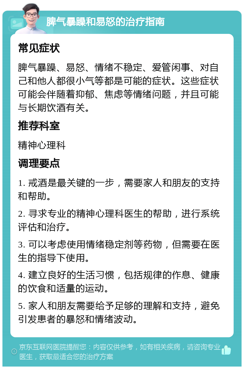 脾气暴躁和易怒的治疗指南 常见症状 脾气暴躁、易怒、情绪不稳定、爱管闲事、对自己和他人都很小气等都是可能的症状。这些症状可能会伴随着抑郁、焦虑等情绪问题，并且可能与长期饮酒有关。 推荐科室 精神心理科 调理要点 1. 戒酒是最关键的一步，需要家人和朋友的支持和帮助。 2. 寻求专业的精神心理科医生的帮助，进行系统评估和治疗。 3. 可以考虑使用情绪稳定剂等药物，但需要在医生的指导下使用。 4. 建立良好的生活习惯，包括规律的作息、健康的饮食和适量的运动。 5. 家人和朋友需要给予足够的理解和支持，避免引发患者的暴怒和情绪波动。