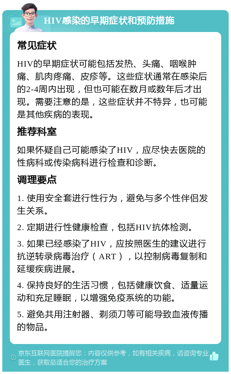 HIV感染的早期症状和预防措施 常见症状 HIV的早期症状可能包括发热、头痛、咽喉肿痛、肌肉疼痛、皮疹等。这些症状通常在感染后的2-4周内出现，但也可能在数月或数年后才出现。需要注意的是，这些症状并不特异，也可能是其他疾病的表现。 推荐科室 如果怀疑自己可能感染了HIV，应尽快去医院的性病科或传染病科进行检查和诊断。 调理要点 1. 使用安全套进行性行为，避免与多个性伴侣发生关系。 2. 定期进行性健康检查，包括HIV抗体检测。 3. 如果已经感染了HIV，应按照医生的建议进行抗逆转录病毒治疗（ART），以控制病毒复制和延缓疾病进展。 4. 保持良好的生活习惯，包括健康饮食、适量运动和充足睡眠，以增强免疫系统的功能。 5. 避免共用注射器、剃须刀等可能导致血液传播的物品。