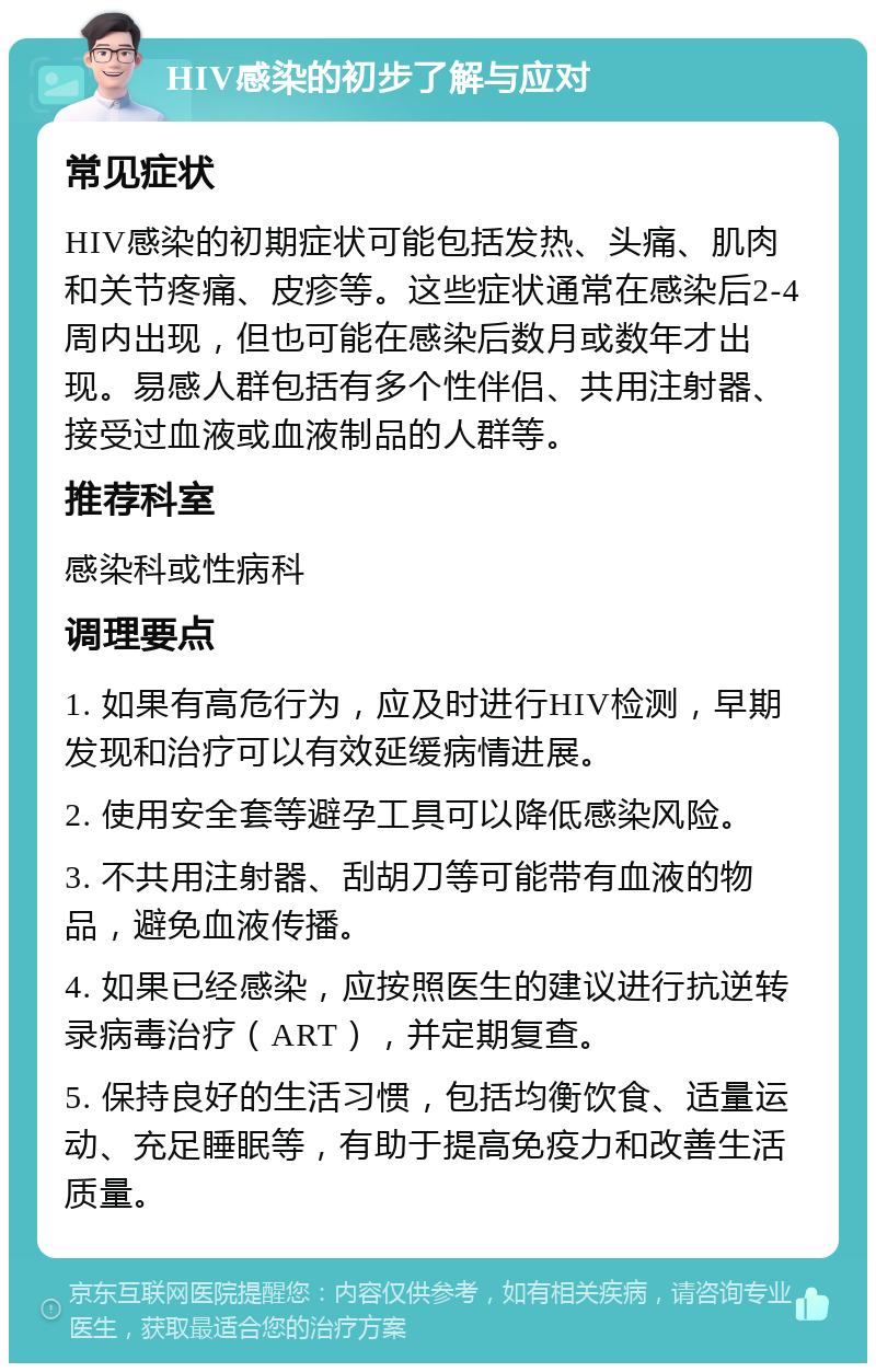 HIV感染的初步了解与应对 常见症状 HIV感染的初期症状可能包括发热、头痛、肌肉和关节疼痛、皮疹等。这些症状通常在感染后2-4周内出现，但也可能在感染后数月或数年才出现。易感人群包括有多个性伴侣、共用注射器、接受过血液或血液制品的人群等。 推荐科室 感染科或性病科 调理要点 1. 如果有高危行为，应及时进行HIV检测，早期发现和治疗可以有效延缓病情进展。 2. 使用安全套等避孕工具可以降低感染风险。 3. 不共用注射器、刮胡刀等可能带有血液的物品，避免血液传播。 4. 如果已经感染，应按照医生的建议进行抗逆转录病毒治疗（ART），并定期复查。 5. 保持良好的生活习惯，包括均衡饮食、适量运动、充足睡眠等，有助于提高免疫力和改善生活质量。