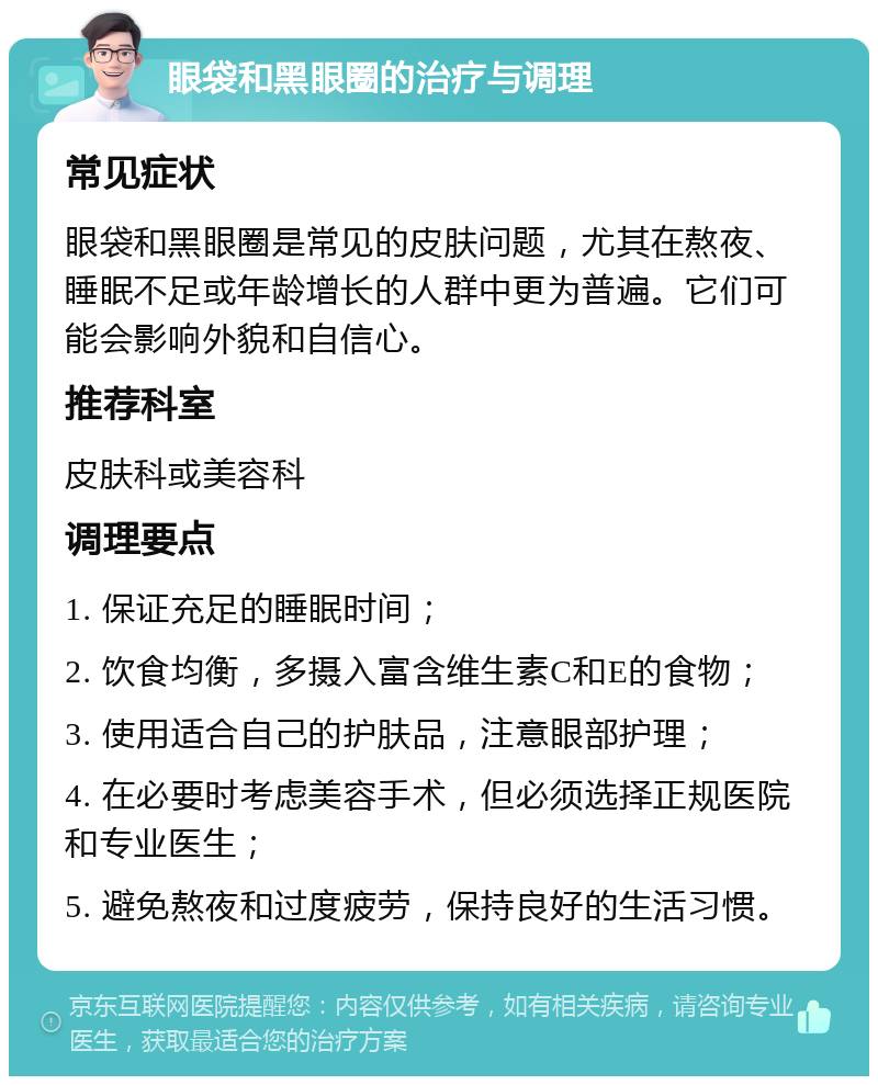 眼袋和黑眼圈的治疗与调理 常见症状 眼袋和黑眼圈是常见的皮肤问题，尤其在熬夜、睡眠不足或年龄增长的人群中更为普遍。它们可能会影响外貌和自信心。 推荐科室 皮肤科或美容科 调理要点 1. 保证充足的睡眠时间； 2. 饮食均衡，多摄入富含维生素C和E的食物； 3. 使用适合自己的护肤品，注意眼部护理； 4. 在必要时考虑美容手术，但必须选择正规医院和专业医生； 5. 避免熬夜和过度疲劳，保持良好的生活习惯。