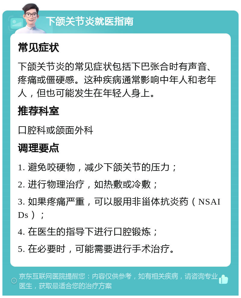 下颌关节炎就医指南 常见症状 下颌关节炎的常见症状包括下巴张合时有声音、疼痛或僵硬感。这种疾病通常影响中年人和老年人，但也可能发生在年轻人身上。 推荐科室 口腔科或颌面外科 调理要点 1. 避免咬硬物，减少下颌关节的压力； 2. 进行物理治疗，如热敷或冷敷； 3. 如果疼痛严重，可以服用非甾体抗炎药（NSAIDs）； 4. 在医生的指导下进行口腔锻炼； 5. 在必要时，可能需要进行手术治疗。