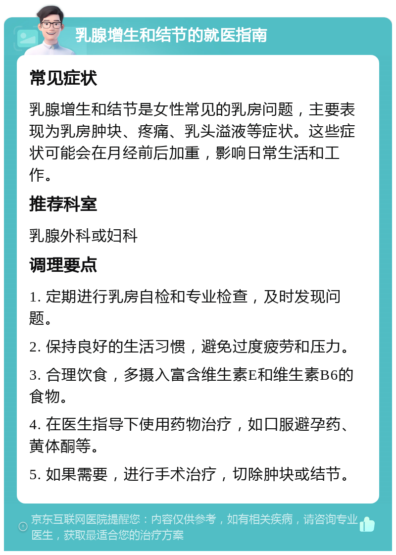 乳腺增生和结节的就医指南 常见症状 乳腺增生和结节是女性常见的乳房问题，主要表现为乳房肿块、疼痛、乳头溢液等症状。这些症状可能会在月经前后加重，影响日常生活和工作。 推荐科室 乳腺外科或妇科 调理要点 1. 定期进行乳房自检和专业检查，及时发现问题。 2. 保持良好的生活习惯，避免过度疲劳和压力。 3. 合理饮食，多摄入富含维生素E和维生素B6的食物。 4. 在医生指导下使用药物治疗，如口服避孕药、黄体酮等。 5. 如果需要，进行手术治疗，切除肿块或结节。