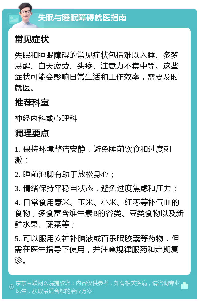 失眠与睡眠障碍就医指南 常见症状 失眠和睡眠障碍的常见症状包括难以入睡、多梦易醒、白天疲劳、头疼、注意力不集中等。这些症状可能会影响日常生活和工作效率，需要及时就医。 推荐科室 神经内科或心理科 调理要点 1. 保持环境整洁安静，避免睡前饮食和过度刺激； 2. 睡前泡脚有助于放松身心； 3. 情绪保持平稳自状态，避免过度焦虑和压力； 4. 日常食用薏米、玉米、小米、红枣等补气血的食物，多食富含维生素B的谷类、豆类食物以及新鲜水果、蔬菜等； 5. 可以服用安神补脑液或百乐眠胶囊等药物，但需在医生指导下使用，并注意规律服药和定期复诊。