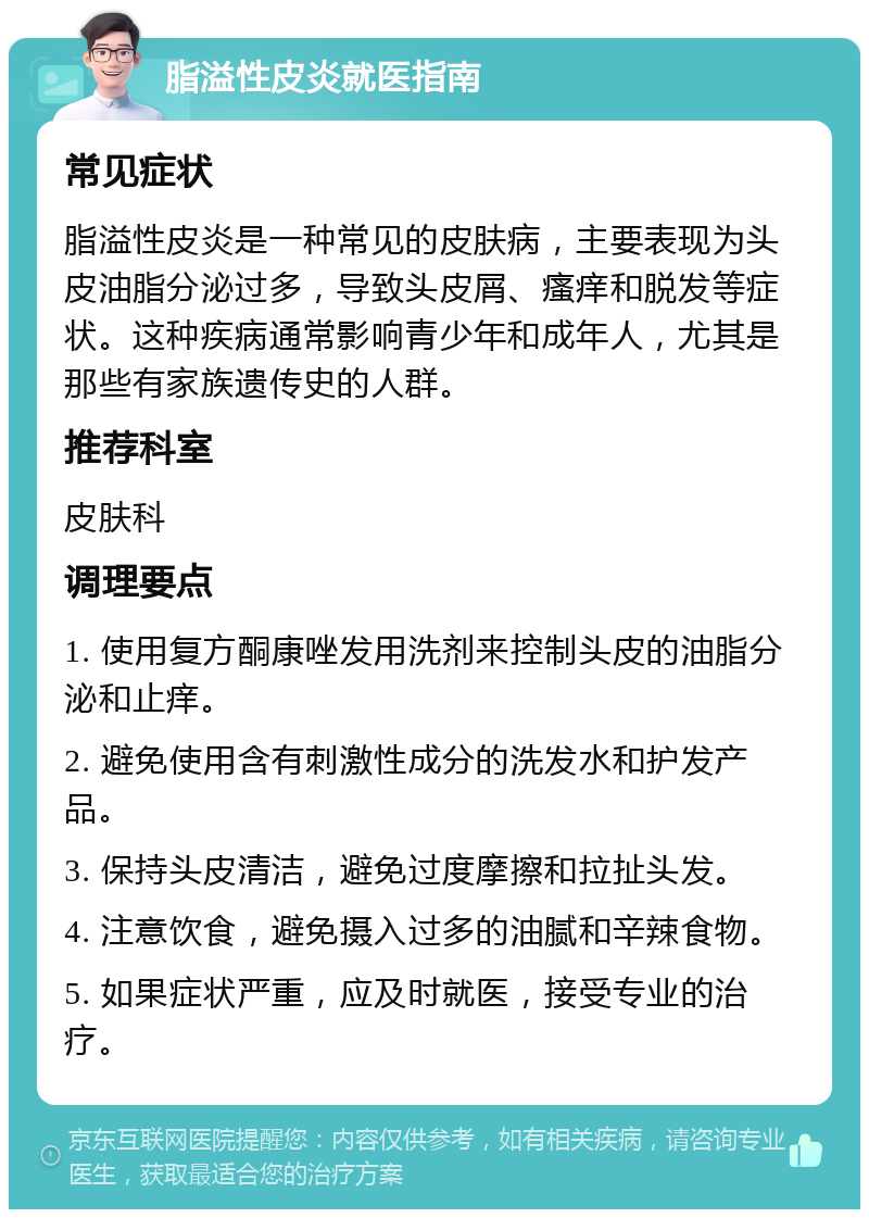 脂溢性皮炎就医指南 常见症状 脂溢性皮炎是一种常见的皮肤病，主要表现为头皮油脂分泌过多，导致头皮屑、瘙痒和脱发等症状。这种疾病通常影响青少年和成年人，尤其是那些有家族遗传史的人群。 推荐科室 皮肤科 调理要点 1. 使用复方酮康唑发用洗剂来控制头皮的油脂分泌和止痒。 2. 避免使用含有刺激性成分的洗发水和护发产品。 3. 保持头皮清洁，避免过度摩擦和拉扯头发。 4. 注意饮食，避免摄入过多的油腻和辛辣食物。 5. 如果症状严重，应及时就医，接受专业的治疗。