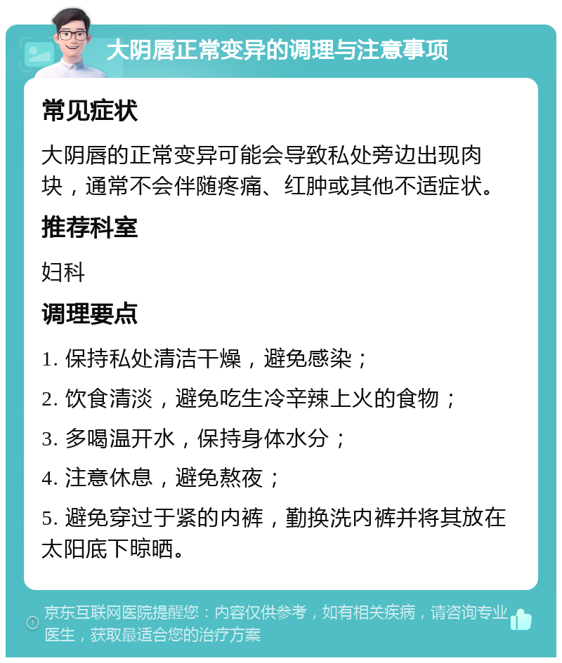 大阴唇正常变异的调理与注意事项 常见症状 大阴唇的正常变异可能会导致私处旁边出现肉块，通常不会伴随疼痛、红肿或其他不适症状。 推荐科室 妇科 调理要点 1. 保持私处清洁干燥，避免感染； 2. 饮食清淡，避免吃生冷辛辣上火的食物； 3. 多喝温开水，保持身体水分； 4. 注意休息，避免熬夜； 5. 避免穿过于紧的内裤，勤换洗内裤并将其放在太阳底下晾晒。