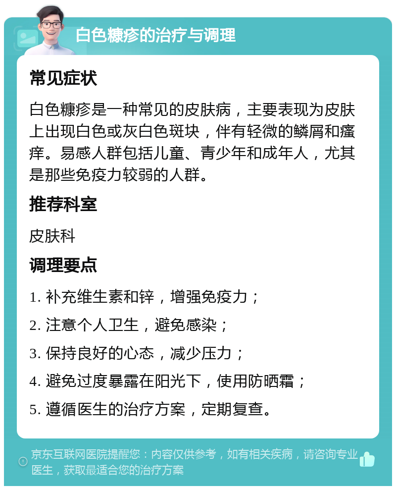 白色糠疹的治疗与调理 常见症状 白色糠疹是一种常见的皮肤病，主要表现为皮肤上出现白色或灰白色斑块，伴有轻微的鳞屑和瘙痒。易感人群包括儿童、青少年和成年人，尤其是那些免疫力较弱的人群。 推荐科室 皮肤科 调理要点 1. 补充维生素和锌，增强免疫力； 2. 注意个人卫生，避免感染； 3. 保持良好的心态，减少压力； 4. 避免过度暴露在阳光下，使用防晒霜； 5. 遵循医生的治疗方案，定期复查。