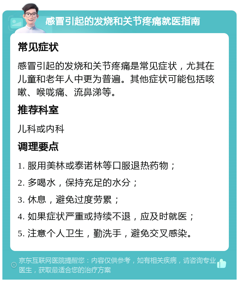 感冒引起的发烧和关节疼痛就医指南 常见症状 感冒引起的发烧和关节疼痛是常见症状，尤其在儿童和老年人中更为普遍。其他症状可能包括咳嗽、喉咙痛、流鼻涕等。 推荐科室 儿科或内科 调理要点 1. 服用美林或泰诺林等口服退热药物； 2. 多喝水，保持充足的水分； 3. 休息，避免过度劳累； 4. 如果症状严重或持续不退，应及时就医； 5. 注意个人卫生，勤洗手，避免交叉感染。