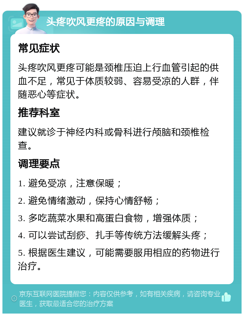 头疼吹风更疼的原因与调理 常见症状 头疼吹风更疼可能是颈椎压迫上行血管引起的供血不足，常见于体质较弱、容易受凉的人群，伴随恶心等症状。 推荐科室 建议就诊于神经内科或骨科进行颅脑和颈椎检查。 调理要点 1. 避免受凉，注意保暖； 2. 避免情绪激动，保持心情舒畅； 3. 多吃蔬菜水果和高蛋白食物，增强体质； 4. 可以尝试刮痧、扎手等传统方法缓解头疼； 5. 根据医生建议，可能需要服用相应的药物进行治疗。