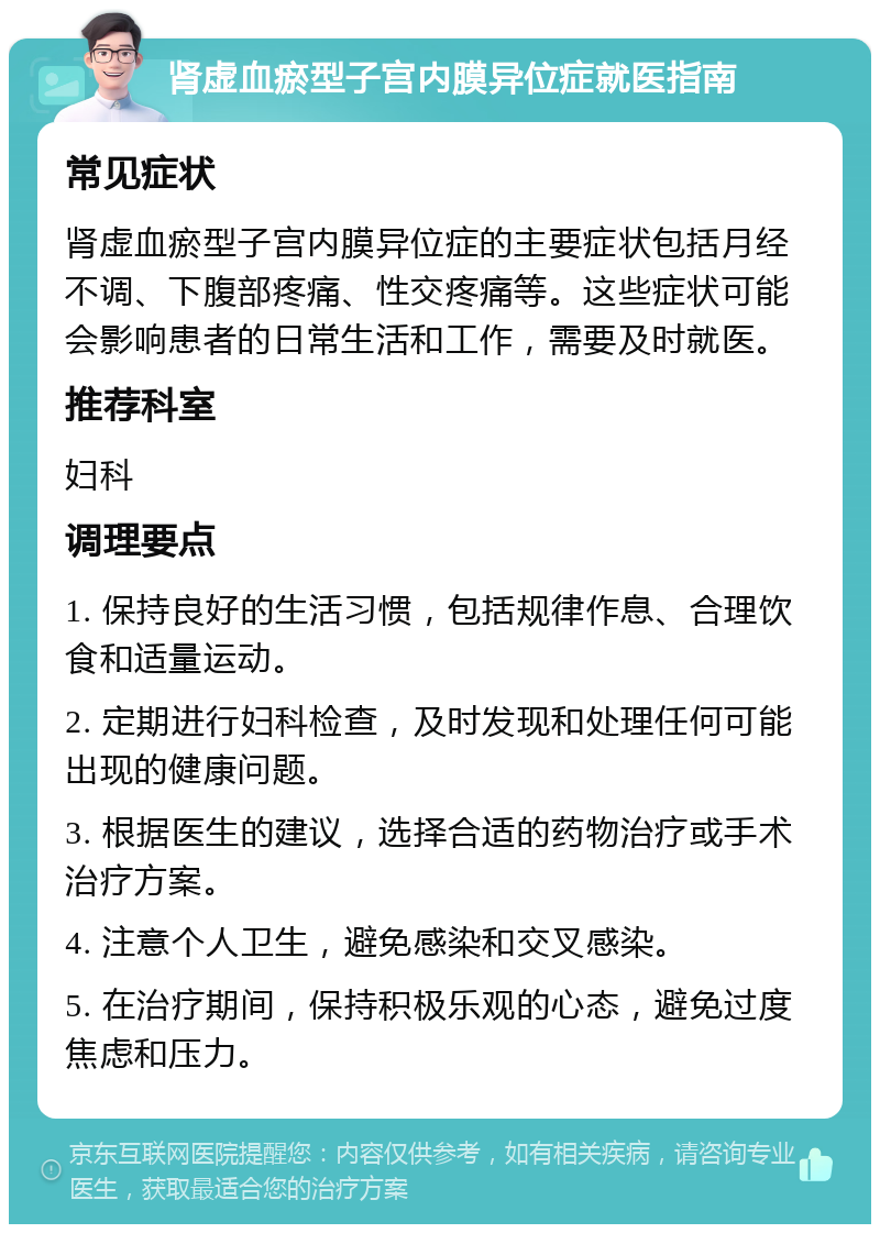 肾虚血瘀型子宫内膜异位症就医指南 常见症状 肾虚血瘀型子宫内膜异位症的主要症状包括月经不调、下腹部疼痛、性交疼痛等。这些症状可能会影响患者的日常生活和工作，需要及时就医。 推荐科室 妇科 调理要点 1. 保持良好的生活习惯，包括规律作息、合理饮食和适量运动。 2. 定期进行妇科检查，及时发现和处理任何可能出现的健康问题。 3. 根据医生的建议，选择合适的药物治疗或手术治疗方案。 4. 注意个人卫生，避免感染和交叉感染。 5. 在治疗期间，保持积极乐观的心态，避免过度焦虑和压力。