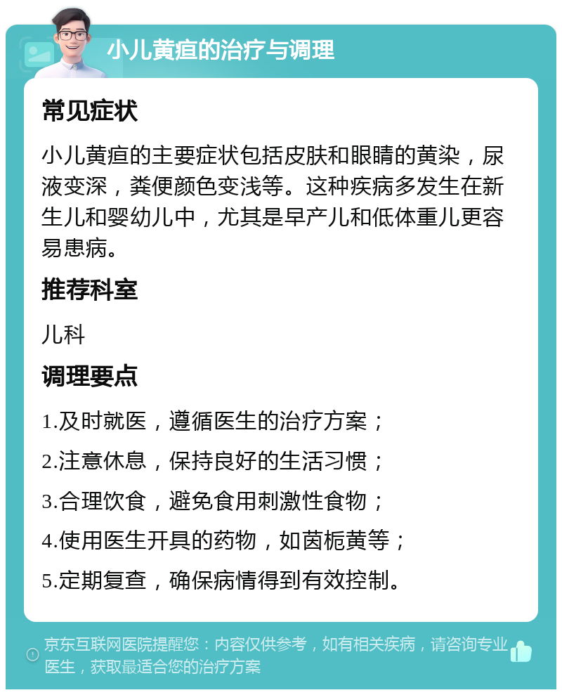 小儿黄疸的治疗与调理 常见症状 小儿黄疸的主要症状包括皮肤和眼睛的黄染，尿液变深，粪便颜色变浅等。这种疾病多发生在新生儿和婴幼儿中，尤其是早产儿和低体重儿更容易患病。 推荐科室 儿科 调理要点 1.及时就医，遵循医生的治疗方案； 2.注意休息，保持良好的生活习惯； 3.合理饮食，避免食用刺激性食物； 4.使用医生开具的药物，如茵栀黄等； 5.定期复查，确保病情得到有效控制。