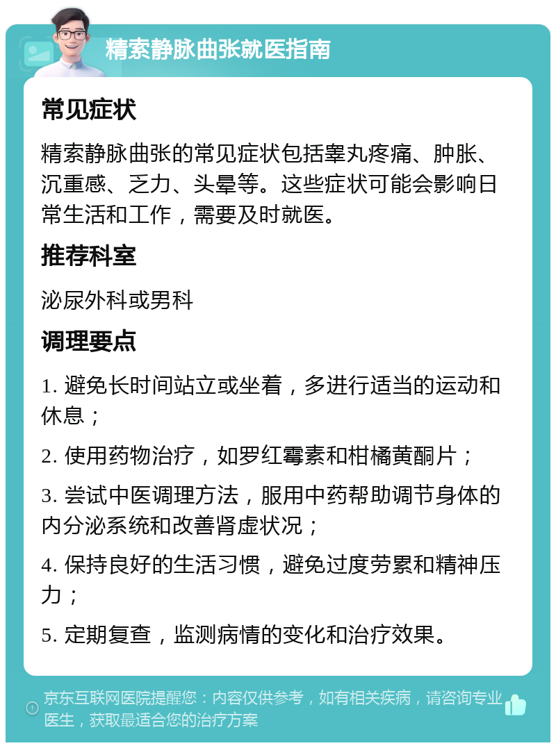 精索静脉曲张就医指南 常见症状 精索静脉曲张的常见症状包括睾丸疼痛、肿胀、沉重感、乏力、头晕等。这些症状可能会影响日常生活和工作，需要及时就医。 推荐科室 泌尿外科或男科 调理要点 1. 避免长时间站立或坐着，多进行适当的运动和休息； 2. 使用药物治疗，如罗红霉素和柑橘黄酮片； 3. 尝试中医调理方法，服用中药帮助调节身体的内分泌系统和改善肾虚状况； 4. 保持良好的生活习惯，避免过度劳累和精神压力； 5. 定期复查，监测病情的变化和治疗效果。