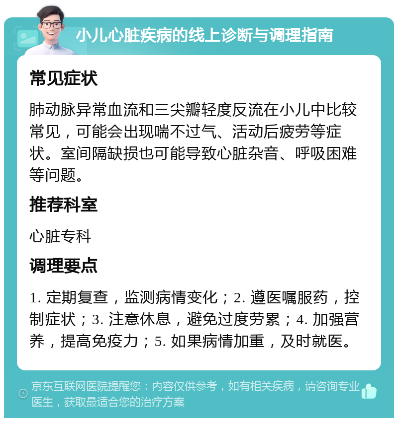 小儿心脏疾病的线上诊断与调理指南 常见症状 肺动脉异常血流和三尖瓣轻度反流在小儿中比较常见，可能会出现喘不过气、活动后疲劳等症状。室间隔缺损也可能导致心脏杂音、呼吸困难等问题。 推荐科室 心脏专科 调理要点 1. 定期复查，监测病情变化；2. 遵医嘱服药，控制症状；3. 注意休息，避免过度劳累；4. 加强营养，提高免疫力；5. 如果病情加重，及时就医。