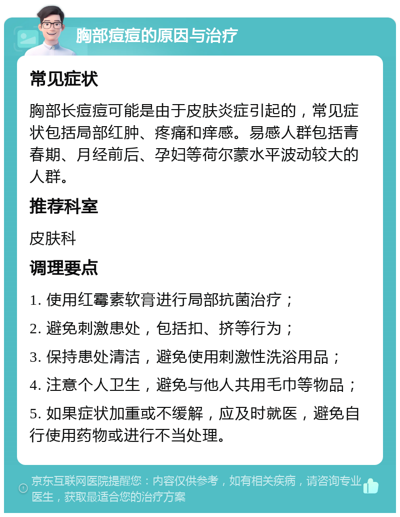 胸部痘痘的原因与治疗 常见症状 胸部长痘痘可能是由于皮肤炎症引起的，常见症状包括局部红肿、疼痛和痒感。易感人群包括青春期、月经前后、孕妇等荷尔蒙水平波动较大的人群。 推荐科室 皮肤科 调理要点 1. 使用红霉素软膏进行局部抗菌治疗； 2. 避免刺激患处，包括扣、挤等行为； 3. 保持患处清洁，避免使用刺激性洗浴用品； 4. 注意个人卫生，避免与他人共用毛巾等物品； 5. 如果症状加重或不缓解，应及时就医，避免自行使用药物或进行不当处理。