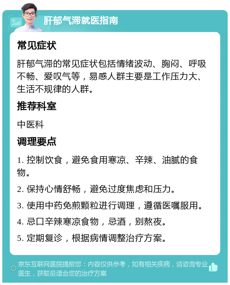 肝郁气滞就医指南 常见症状 肝郁气滞的常见症状包括情绪波动、胸闷、呼吸不畅、爱叹气等，易感人群主要是工作压力大、生活不规律的人群。 推荐科室 中医科 调理要点 1. 控制饮食，避免食用寒凉、辛辣、油腻的食物。 2. 保持心情舒畅，避免过度焦虑和压力。 3. 使用中药免煎颗粒进行调理，遵循医嘱服用。 4. 忌口辛辣寒凉食物，忌酒，别熬夜。 5. 定期复诊，根据病情调整治疗方案。