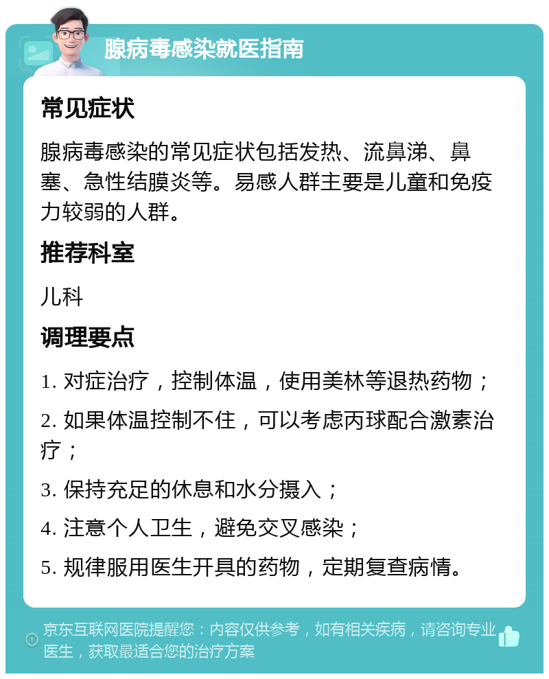 腺病毒感染就医指南 常见症状 腺病毒感染的常见症状包括发热、流鼻涕、鼻塞、急性结膜炎等。易感人群主要是儿童和免疫力较弱的人群。 推荐科室 儿科 调理要点 1. 对症治疗，控制体温，使用美林等退热药物； 2. 如果体温控制不住，可以考虑丙球配合激素治疗； 3. 保持充足的休息和水分摄入； 4. 注意个人卫生，避免交叉感染； 5. 规律服用医生开具的药物，定期复查病情。