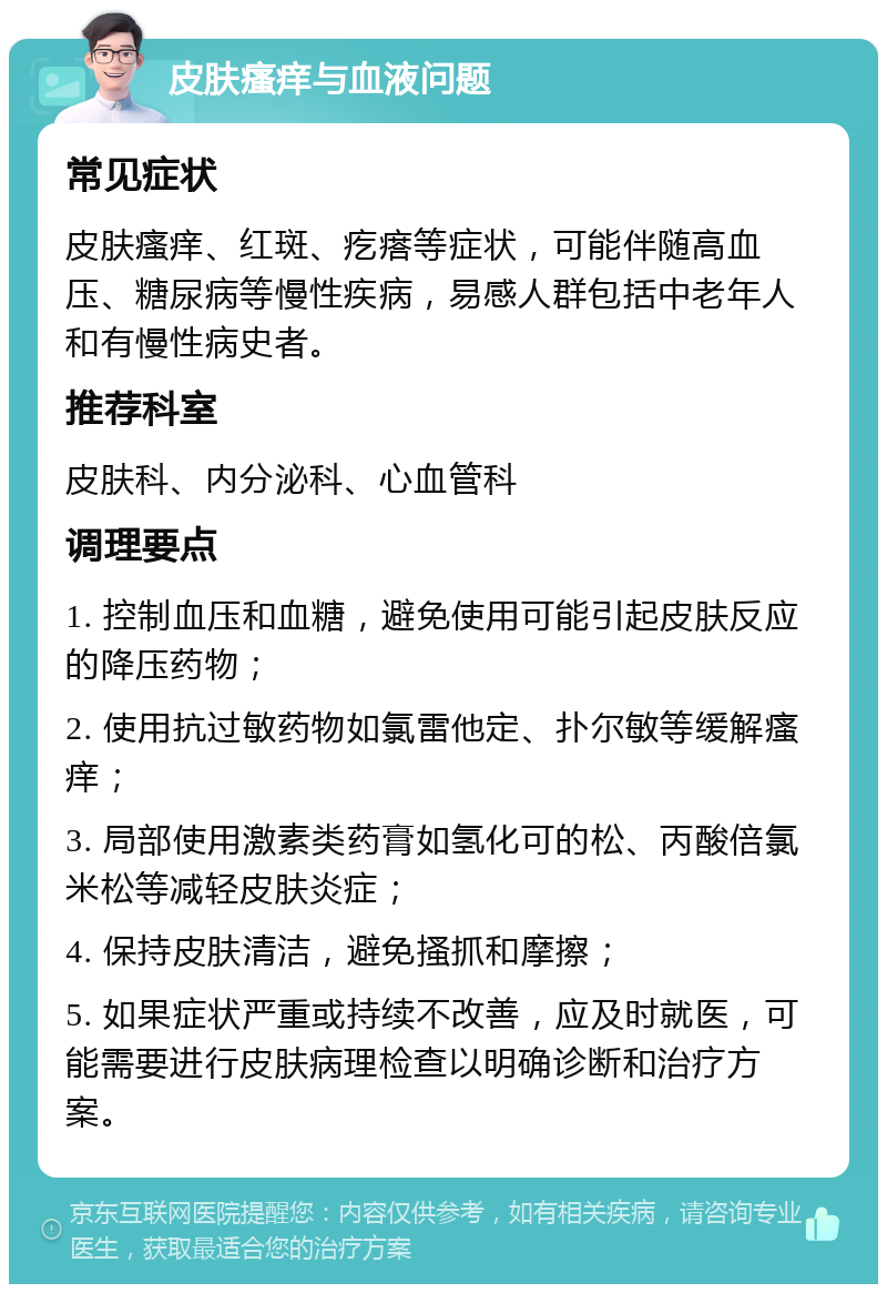 皮肤瘙痒与血液问题 常见症状 皮肤瘙痒、红斑、疙瘩等症状，可能伴随高血压、糖尿病等慢性疾病，易感人群包括中老年人和有慢性病史者。 推荐科室 皮肤科、内分泌科、心血管科 调理要点 1. 控制血压和血糖，避免使用可能引起皮肤反应的降压药物； 2. 使用抗过敏药物如氯雷他定、扑尔敏等缓解瘙痒； 3. 局部使用激素类药膏如氢化可的松、丙酸倍氯米松等减轻皮肤炎症； 4. 保持皮肤清洁，避免搔抓和摩擦； 5. 如果症状严重或持续不改善，应及时就医，可能需要进行皮肤病理检查以明确诊断和治疗方案。