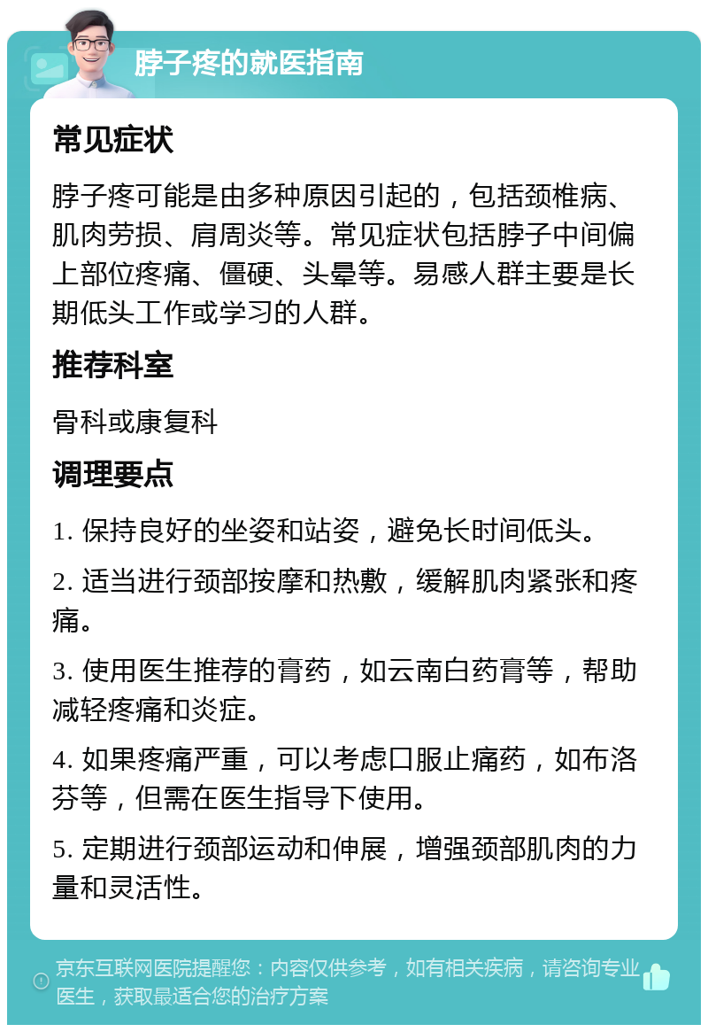 脖子疼的就医指南 常见症状 脖子疼可能是由多种原因引起的，包括颈椎病、肌肉劳损、肩周炎等。常见症状包括脖子中间偏上部位疼痛、僵硬、头晕等。易感人群主要是长期低头工作或学习的人群。 推荐科室 骨科或康复科 调理要点 1. 保持良好的坐姿和站姿，避免长时间低头。 2. 适当进行颈部按摩和热敷，缓解肌肉紧张和疼痛。 3. 使用医生推荐的膏药，如云南白药膏等，帮助减轻疼痛和炎症。 4. 如果疼痛严重，可以考虑口服止痛药，如布洛芬等，但需在医生指导下使用。 5. 定期进行颈部运动和伸展，增强颈部肌肉的力量和灵活性。