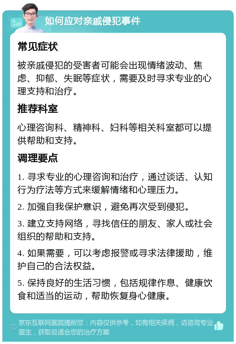 如何应对亲戚侵犯事件 常见症状 被亲戚侵犯的受害者可能会出现情绪波动、焦虑、抑郁、失眠等症状，需要及时寻求专业的心理支持和治疗。 推荐科室 心理咨询科、精神科、妇科等相关科室都可以提供帮助和支持。 调理要点 1. 寻求专业的心理咨询和治疗，通过谈话、认知行为疗法等方式来缓解情绪和心理压力。 2. 加强自我保护意识，避免再次受到侵犯。 3. 建立支持网络，寻找信任的朋友、家人或社会组织的帮助和支持。 4. 如果需要，可以考虑报警或寻求法律援助，维护自己的合法权益。 5. 保持良好的生活习惯，包括规律作息、健康饮食和适当的运动，帮助恢复身心健康。