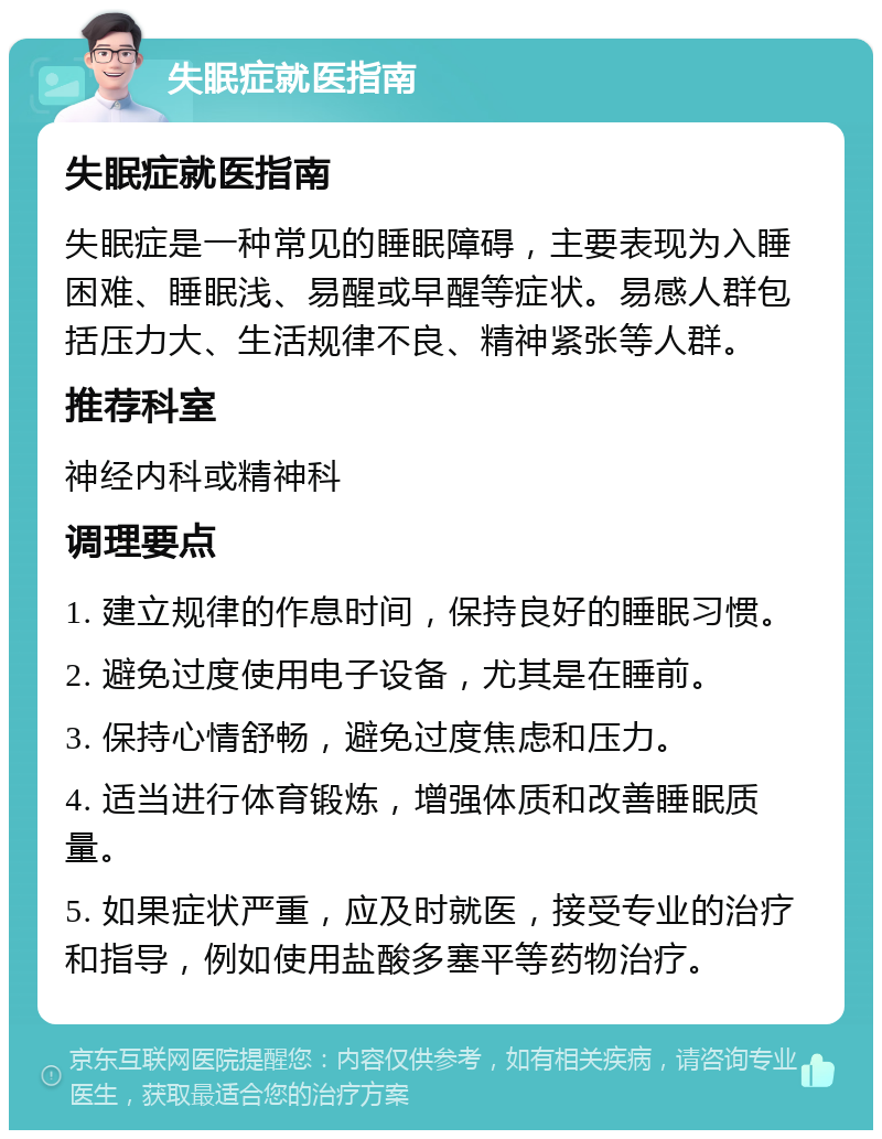 失眠症就医指南 失眠症就医指南 失眠症是一种常见的睡眠障碍，主要表现为入睡困难、睡眠浅、易醒或早醒等症状。易感人群包括压力大、生活规律不良、精神紧张等人群。 推荐科室 神经内科或精神科 调理要点 1. 建立规律的作息时间，保持良好的睡眠习惯。 2. 避免过度使用电子设备，尤其是在睡前。 3. 保持心情舒畅，避免过度焦虑和压力。 4. 适当进行体育锻炼，增强体质和改善睡眠质量。 5. 如果症状严重，应及时就医，接受专业的治疗和指导，例如使用盐酸多塞平等药物治疗。