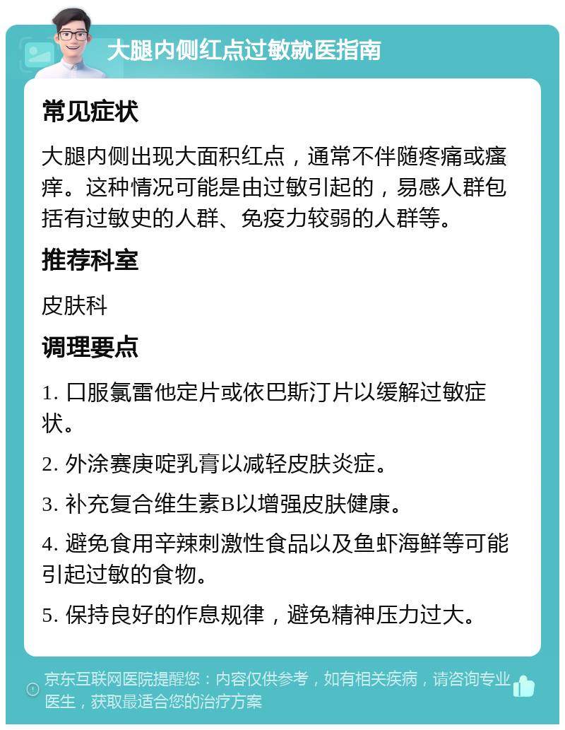 大腿内侧红点过敏就医指南 常见症状 大腿内侧出现大面积红点，通常不伴随疼痛或瘙痒。这种情况可能是由过敏引起的，易感人群包括有过敏史的人群、免疫力较弱的人群等。 推荐科室 皮肤科 调理要点 1. 口服氯雷他定片或依巴斯汀片以缓解过敏症状。 2. 外涂赛庚啶乳膏以减轻皮肤炎症。 3. 补充复合维生素B以增强皮肤健康。 4. 避免食用辛辣刺激性食品以及鱼虾海鲜等可能引起过敏的食物。 5. 保持良好的作息规律，避免精神压力过大。