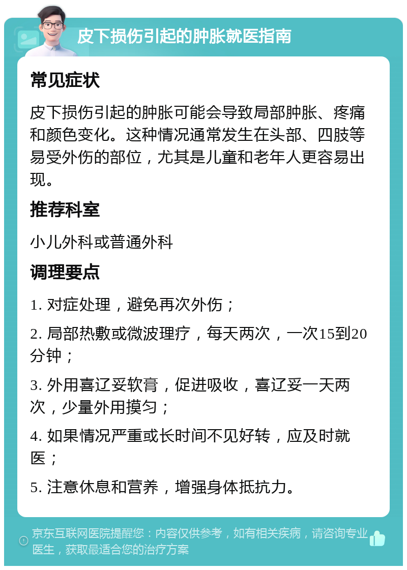 皮下损伤引起的肿胀就医指南 常见症状 皮下损伤引起的肿胀可能会导致局部肿胀、疼痛和颜色变化。这种情况通常发生在头部、四肢等易受外伤的部位，尤其是儿童和老年人更容易出现。 推荐科室 小儿外科或普通外科 调理要点 1. 对症处理，避免再次外伤； 2. 局部热敷或微波理疗，每天两次，一次15到20分钟； 3. 外用喜辽妥软膏，促进吸收，喜辽妥一天两次，少量外用摸匀； 4. 如果情况严重或长时间不见好转，应及时就医； 5. 注意休息和营养，增强身体抵抗力。