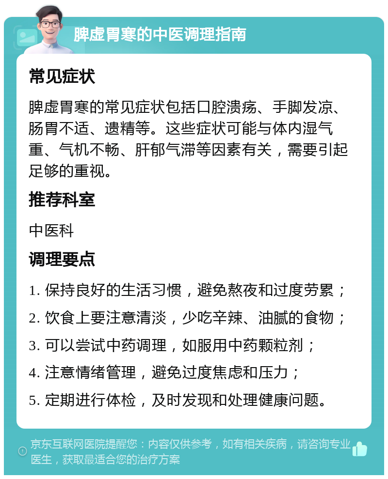 脾虚胃寒的中医调理指南 常见症状 脾虚胃寒的常见症状包括口腔溃疡、手脚发凉、肠胃不适、遗精等。这些症状可能与体内湿气重、气机不畅、肝郁气滞等因素有关，需要引起足够的重视。 推荐科室 中医科 调理要点 1. 保持良好的生活习惯，避免熬夜和过度劳累； 2. 饮食上要注意清淡，少吃辛辣、油腻的食物； 3. 可以尝试中药调理，如服用中药颗粒剂； 4. 注意情绪管理，避免过度焦虑和压力； 5. 定期进行体检，及时发现和处理健康问题。