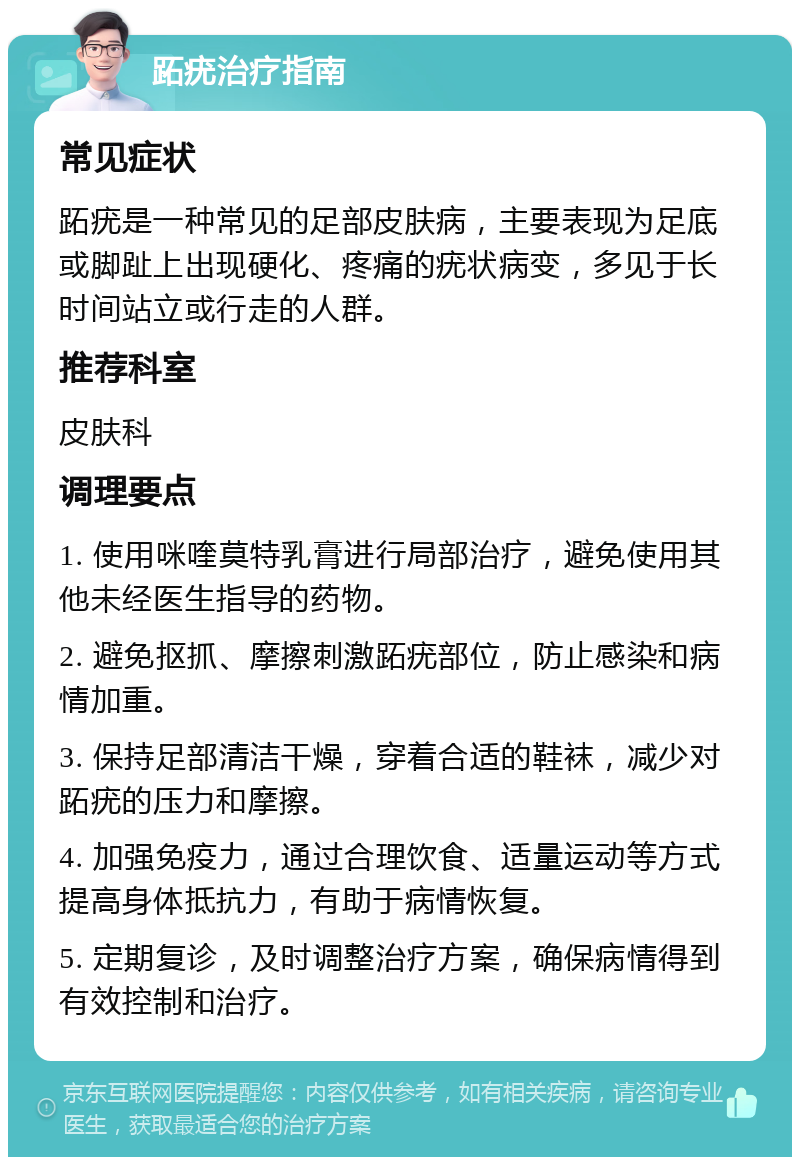 跖疣治疗指南 常见症状 跖疣是一种常见的足部皮肤病，主要表现为足底或脚趾上出现硬化、疼痛的疣状病变，多见于长时间站立或行走的人群。 推荐科室 皮肤科 调理要点 1. 使用咪喹莫特乳膏进行局部治疗，避免使用其他未经医生指导的药物。 2. 避免抠抓、摩擦刺激跖疣部位，防止感染和病情加重。 3. 保持足部清洁干燥，穿着合适的鞋袜，减少对跖疣的压力和摩擦。 4. 加强免疫力，通过合理饮食、适量运动等方式提高身体抵抗力，有助于病情恢复。 5. 定期复诊，及时调整治疗方案，确保病情得到有效控制和治疗。