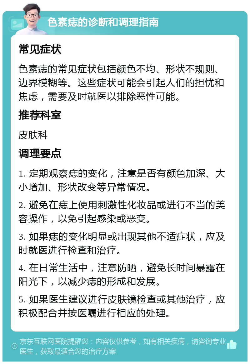 色素痣的诊断和调理指南 常见症状 色素痣的常见症状包括颜色不均、形状不规则、边界模糊等。这些症状可能会引起人们的担忧和焦虑，需要及时就医以排除恶性可能。 推荐科室 皮肤科 调理要点 1. 定期观察痣的变化，注意是否有颜色加深、大小增加、形状改变等异常情况。 2. 避免在痣上使用刺激性化妆品或进行不当的美容操作，以免引起感染或恶变。 3. 如果痣的变化明显或出现其他不适症状，应及时就医进行检查和治疗。 4. 在日常生活中，注意防晒，避免长时间暴露在阳光下，以减少痣的形成和发展。 5. 如果医生建议进行皮肤镜检查或其他治疗，应积极配合并按医嘱进行相应的处理。