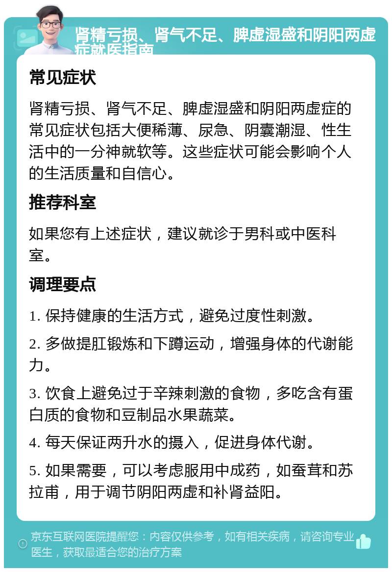 肾精亏损、肾气不足、脾虚湿盛和阴阳两虚症就医指南 常见症状 肾精亏损、肾气不足、脾虚湿盛和阴阳两虚症的常见症状包括大便稀薄、尿急、阴囊潮湿、性生活中的一分神就软等。这些症状可能会影响个人的生活质量和自信心。 推荐科室 如果您有上述症状，建议就诊于男科或中医科室。 调理要点 1. 保持健康的生活方式，避免过度性刺激。 2. 多做提肛锻炼和下蹲运动，增强身体的代谢能力。 3. 饮食上避免过于辛辣刺激的食物，多吃含有蛋白质的食物和豆制品水果蔬菜。 4. 每天保证两升水的摄入，促进身体代谢。 5. 如果需要，可以考虑服用中成药，如蚕茸和苏拉甫，用于调节阴阳两虚和补肾益阳。