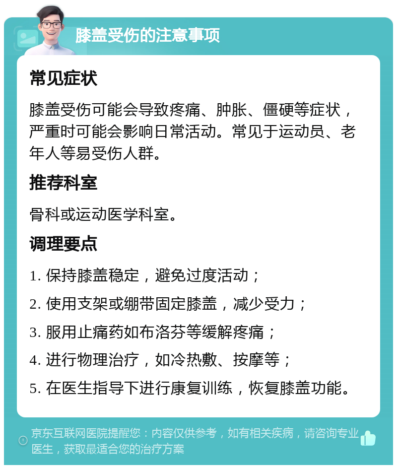 膝盖受伤的注意事项 常见症状 膝盖受伤可能会导致疼痛、肿胀、僵硬等症状，严重时可能会影响日常活动。常见于运动员、老年人等易受伤人群。 推荐科室 骨科或运动医学科室。 调理要点 1. 保持膝盖稳定，避免过度活动； 2. 使用支架或绷带固定膝盖，减少受力； 3. 服用止痛药如布洛芬等缓解疼痛； 4. 进行物理治疗，如冷热敷、按摩等； 5. 在医生指导下进行康复训练，恢复膝盖功能。