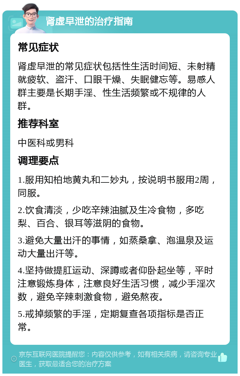 肾虚早泄的治疗指南 常见症状 肾虚早泄的常见症状包括性生活时间短、未射精就疲软、盗汗、口眼干燥、失眠健忘等。易感人群主要是长期手淫、性生活频繁或不规律的人群。 推荐科室 中医科或男科 调理要点 1.服用知柏地黄丸和二妙丸，按说明书服用2周，同服。 2.饮食清淡，少吃辛辣油腻及生冷食物，多吃梨、百合、银耳等滋阴的食物。 3.避免大量出汗的事情，如蒸桑拿、泡温泉及运动大量出汗等。 4.坚持做提肛运动、深蹲或者仰卧起坐等，平时注意锻炼身体，注意良好生活习惯，减少手淫次数，避免辛辣刺激食物，避免熬夜。 5.戒掉频繁的手淫，定期复查各项指标是否正常。