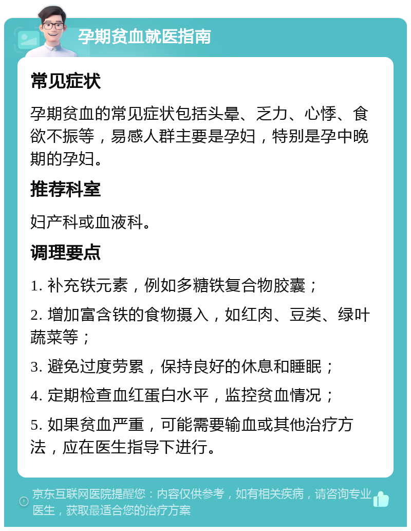 孕期贫血就医指南 常见症状 孕期贫血的常见症状包括头晕、乏力、心悸、食欲不振等，易感人群主要是孕妇，特别是孕中晚期的孕妇。 推荐科室 妇产科或血液科。 调理要点 1. 补充铁元素，例如多糖铁复合物胶囊； 2. 增加富含铁的食物摄入，如红肉、豆类、绿叶蔬菜等； 3. 避免过度劳累，保持良好的休息和睡眠； 4. 定期检查血红蛋白水平，监控贫血情况； 5. 如果贫血严重，可能需要输血或其他治疗方法，应在医生指导下进行。