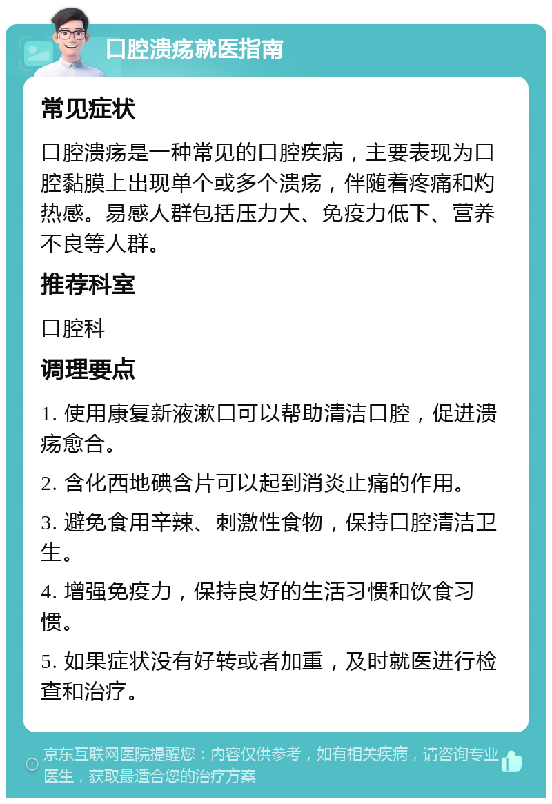 口腔溃疡就医指南 常见症状 口腔溃疡是一种常见的口腔疾病，主要表现为口腔黏膜上出现单个或多个溃疡，伴随着疼痛和灼热感。易感人群包括压力大、免疫力低下、营养不良等人群。 推荐科室 口腔科 调理要点 1. 使用康复新液漱口可以帮助清洁口腔，促进溃疡愈合。 2. 含化西地碘含片可以起到消炎止痛的作用。 3. 避免食用辛辣、刺激性食物，保持口腔清洁卫生。 4. 增强免疫力，保持良好的生活习惯和饮食习惯。 5. 如果症状没有好转或者加重，及时就医进行检查和治疗。