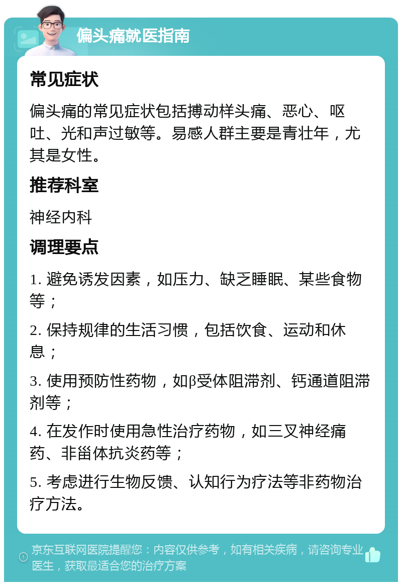 偏头痛就医指南 常见症状 偏头痛的常见症状包括搏动样头痛、恶心、呕吐、光和声过敏等。易感人群主要是青壮年，尤其是女性。 推荐科室 神经内科 调理要点 1. 避免诱发因素，如压力、缺乏睡眠、某些食物等； 2. 保持规律的生活习惯，包括饮食、运动和休息； 3. 使用预防性药物，如β受体阻滞剂、钙通道阻滞剂等； 4. 在发作时使用急性治疗药物，如三叉神经痛药、非甾体抗炎药等； 5. 考虑进行生物反馈、认知行为疗法等非药物治疗方法。