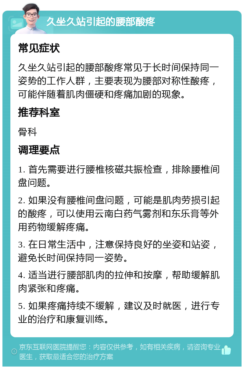 久坐久站引起的腰部酸疼 常见症状 久坐久站引起的腰部酸疼常见于长时间保持同一姿势的工作人群，主要表现为腰部对称性酸疼，可能伴随着肌肉僵硬和疼痛加剧的现象。 推荐科室 骨科 调理要点 1. 首先需要进行腰椎核磁共振检查，排除腰椎间盘问题。 2. 如果没有腰椎间盘问题，可能是肌肉劳损引起的酸疼，可以使用云南白药气雾剂和东乐膏等外用药物缓解疼痛。 3. 在日常生活中，注意保持良好的坐姿和站姿，避免长时间保持同一姿势。 4. 适当进行腰部肌肉的拉伸和按摩，帮助缓解肌肉紧张和疼痛。 5. 如果疼痛持续不缓解，建议及时就医，进行专业的治疗和康复训练。