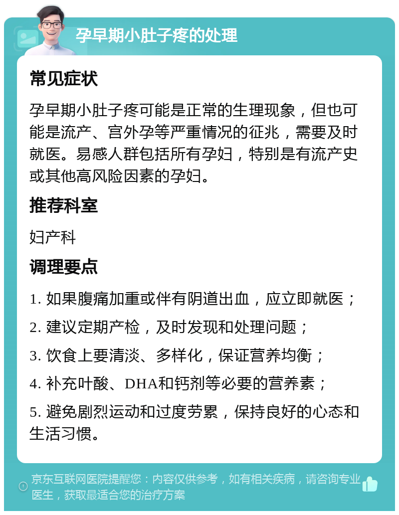 孕早期小肚子疼的处理 常见症状 孕早期小肚子疼可能是正常的生理现象，但也可能是流产、宫外孕等严重情况的征兆，需要及时就医。易感人群包括所有孕妇，特别是有流产史或其他高风险因素的孕妇。 推荐科室 妇产科 调理要点 1. 如果腹痛加重或伴有阴道出血，应立即就医； 2. 建议定期产检，及时发现和处理问题； 3. 饮食上要清淡、多样化，保证营养均衡； 4. 补充叶酸、DHA和钙剂等必要的营养素； 5. 避免剧烈运动和过度劳累，保持良好的心态和生活习惯。