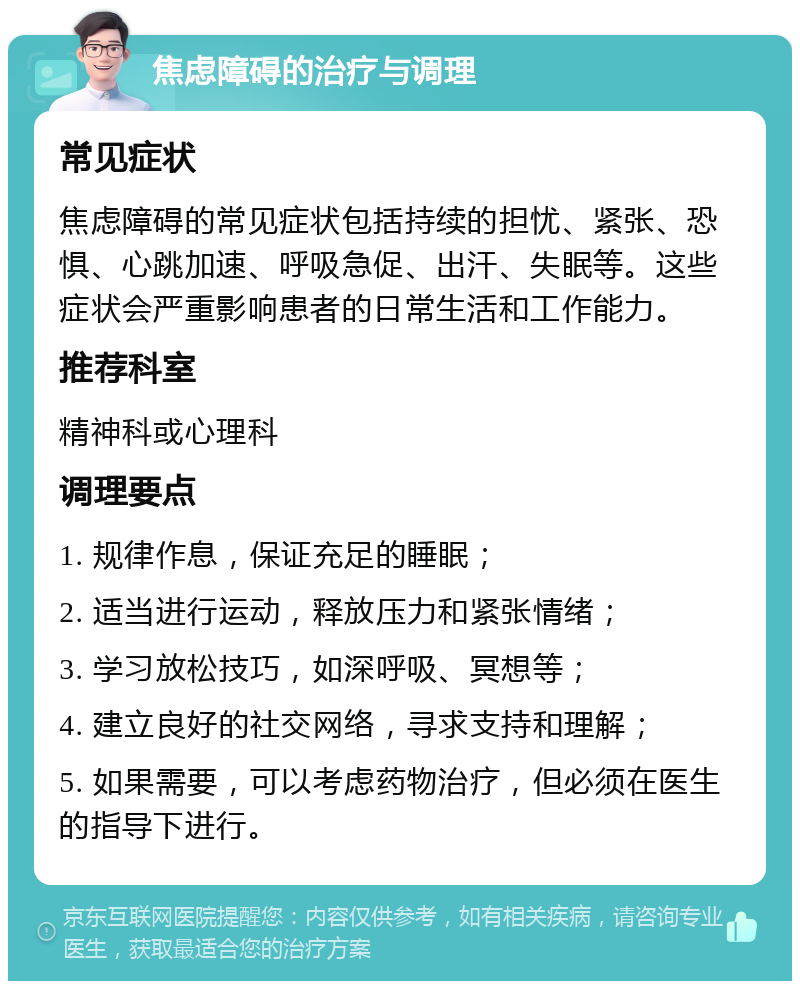 焦虑障碍的治疗与调理 常见症状 焦虑障碍的常见症状包括持续的担忧、紧张、恐惧、心跳加速、呼吸急促、出汗、失眠等。这些症状会严重影响患者的日常生活和工作能力。 推荐科室 精神科或心理科 调理要点 1. 规律作息，保证充足的睡眠； 2. 适当进行运动，释放压力和紧张情绪； 3. 学习放松技巧，如深呼吸、冥想等； 4. 建立良好的社交网络，寻求支持和理解； 5. 如果需要，可以考虑药物治疗，但必须在医生的指导下进行。